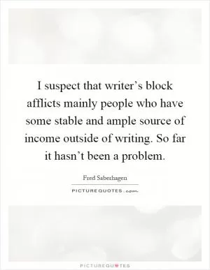 I suspect that writer’s block afflicts mainly people who have some stable and ample source of income outside of writing. So far it hasn’t been a problem Picture Quote #1