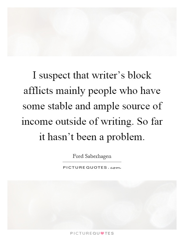 I suspect that writer's block afflicts mainly people who have some stable and ample source of income outside of writing. So far it hasn't been a problem Picture Quote #1