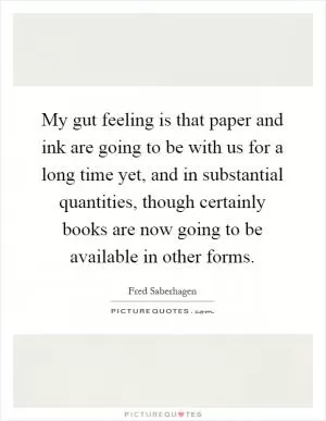My gut feeling is that paper and ink are going to be with us for a long time yet, and in substantial quantities, though certainly books are now going to be available in other forms Picture Quote #1