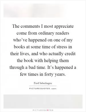 The comments I most appreciate come from ordinary readers who’ve happened on one of my books at some time of stress in their lives, and who actually credit the book with helping them through a bad time. It’s happened a few times in forty years Picture Quote #1