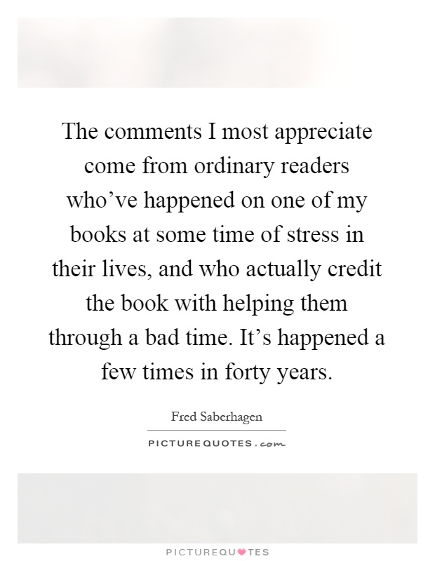 The comments I most appreciate come from ordinary readers who've happened on one of my books at some time of stress in their lives, and who actually credit the book with helping them through a bad time. It's happened a few times in forty years Picture Quote #1