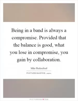 Being in a band is always a compromise. Provided that the balance is good, what you lose in compromise, you gain by collaboration Picture Quote #1