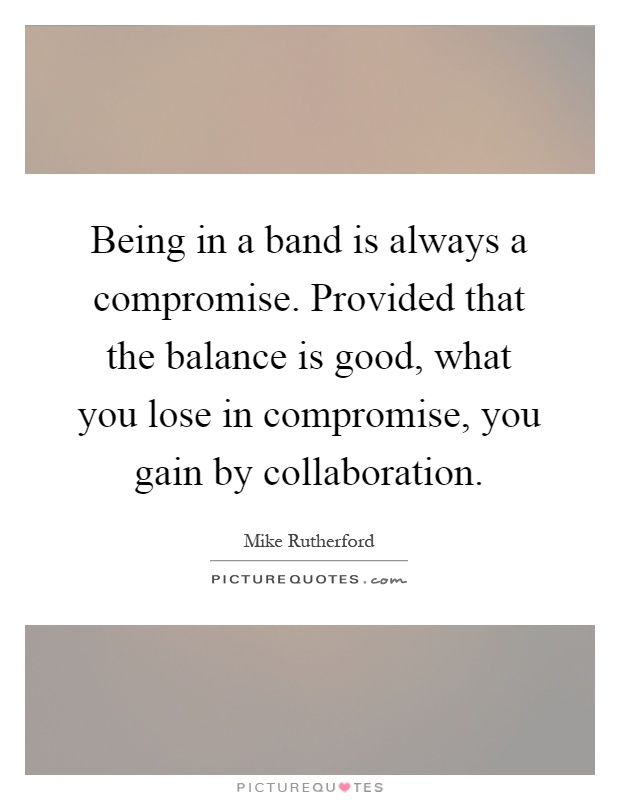Being in a band is always a compromise. Provided that the balance is good, what you lose in compromise, you gain by collaboration Picture Quote #1