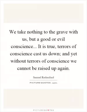 We take nothing to the grave with us, but a good or evil conscience... It is true, terrors of conscience cast us down; and yet without terrors of conscience we cannot be raised up again Picture Quote #1