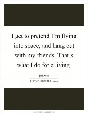 I get to pretend I’m flying into space, and hang out with my friends. That’s what I do for a living Picture Quote #1