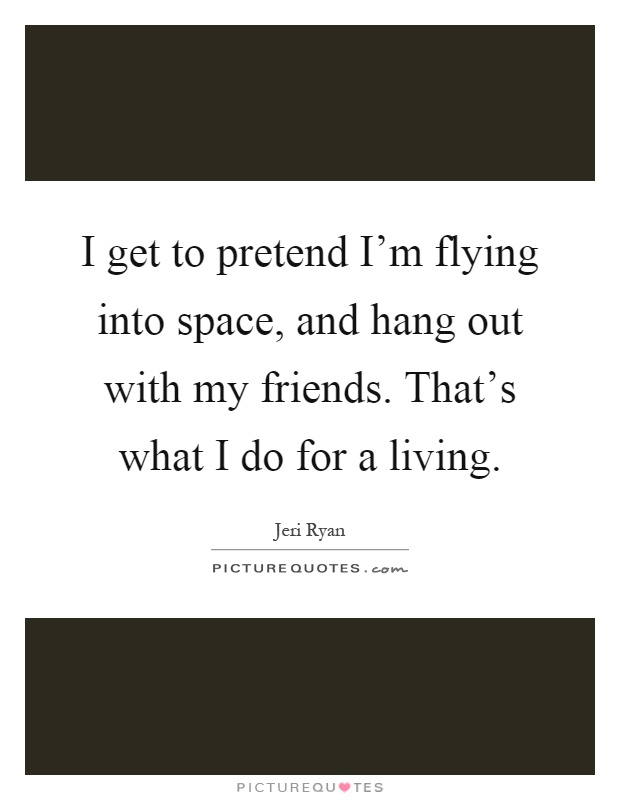 I get to pretend I'm flying into space, and hang out with my friends. That's what I do for a living Picture Quote #1