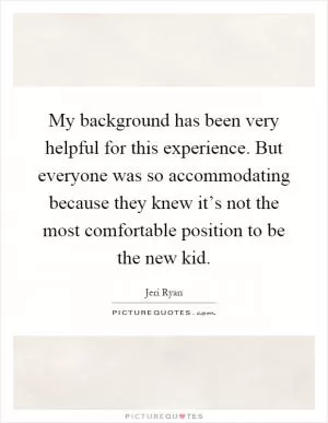 My background has been very helpful for this experience. But everyone was so accommodating because they knew it’s not the most comfortable position to be the new kid Picture Quote #1