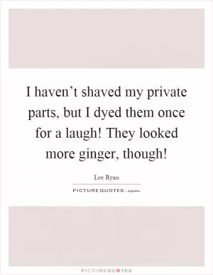 I haven’t shaved my private parts, but I dyed them once for a laugh! They looked more ginger, though! Picture Quote #1