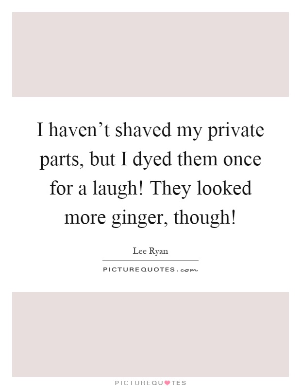 I haven't shaved my private parts, but I dyed them once for a laugh! They looked more ginger, though! Picture Quote #1