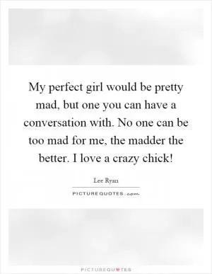 My perfect girl would be pretty mad, but one you can have a conversation with. No one can be too mad for me, the madder the better. I love a crazy chick! Picture Quote #1