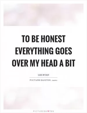 To be honest everything goes over my head a bit Picture Quote #1