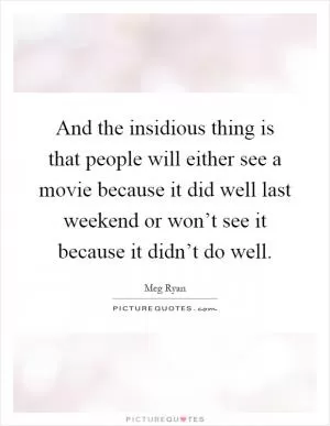 And the insidious thing is that people will either see a movie because it did well last weekend or won’t see it because it didn’t do well Picture Quote #1