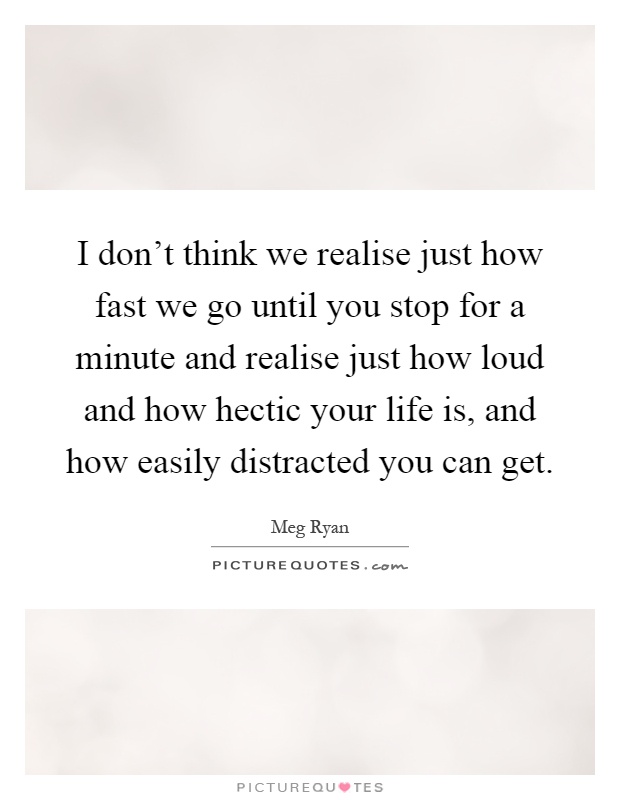 I don't think we realise just how fast we go until you stop for a minute and realise just how loud and how hectic your life is, and how easily distracted you can get Picture Quote #1