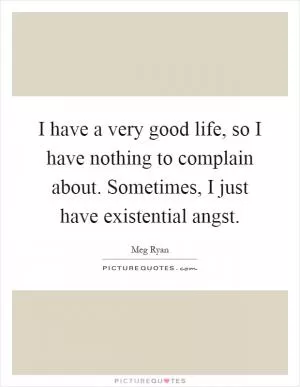 I have a very good life, so I have nothing to complain about. Sometimes, I just have existential angst Picture Quote #1