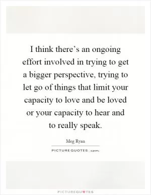 I think there’s an ongoing effort involved in trying to get a bigger perspective, trying to let go of things that limit your capacity to love and be loved or your capacity to hear and to really speak Picture Quote #1