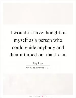 I wouldn’t have thought of myself as a person who could guide anybody and then it turned out that I can Picture Quote #1