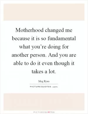 Motherhood changed me because it is so fundamental what you’re doing for another person. And you are able to do it even though it takes a lot Picture Quote #1