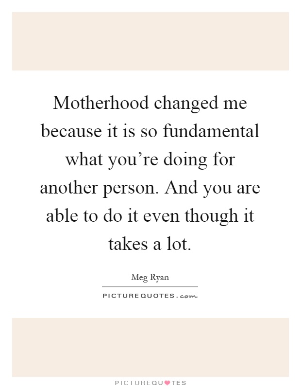 Motherhood changed me because it is so fundamental what you're doing for another person. And you are able to do it even though it takes a lot Picture Quote #1
