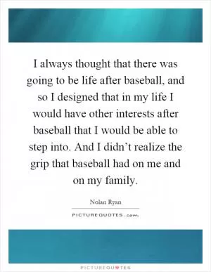 I always thought that there was going to be life after baseball, and so I designed that in my life I would have other interests after baseball that I would be able to step into. And I didn’t realize the grip that baseball had on me and on my family Picture Quote #1