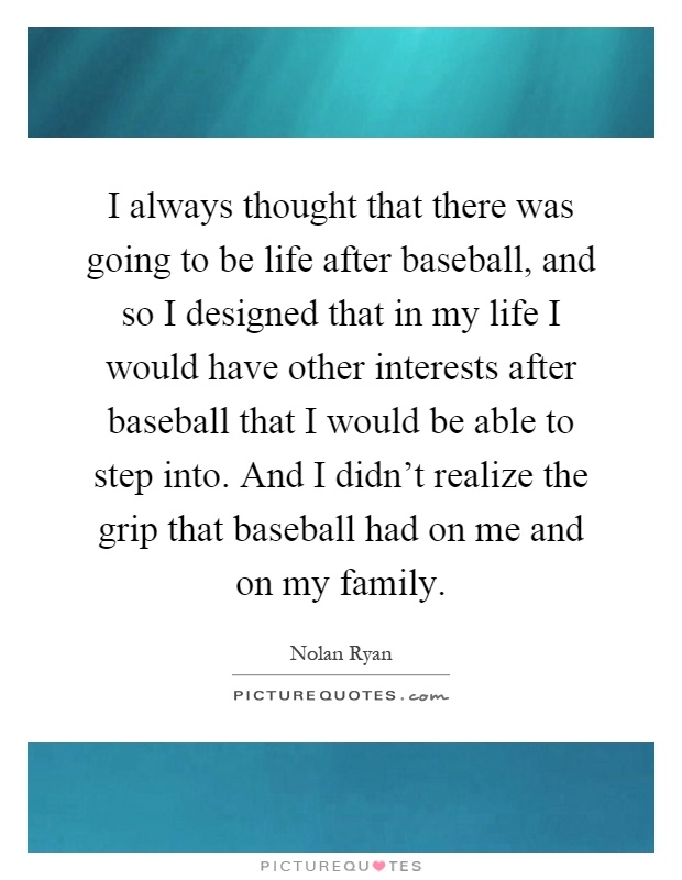 I always thought that there was going to be life after baseball, and so I designed that in my life I would have other interests after baseball that I would be able to step into. And I didn't realize the grip that baseball had on me and on my family Picture Quote #1