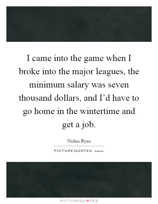 I came into the game when I broke into the major leagues, the minimum salary was seven thousand dollars, and I'd have to go home in the wintertime and get a job Picture Quote #1