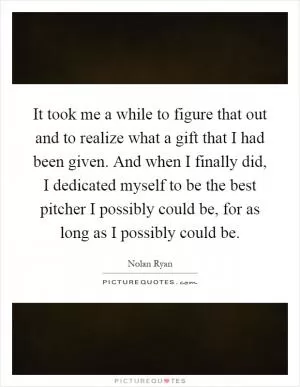 It took me a while to figure that out and to realize what a gift that I had been given. And when I finally did, I dedicated myself to be the best pitcher I possibly could be, for as long as I possibly could be Picture Quote #1