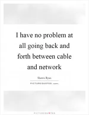 I have no problem at all going back and forth between cable and network Picture Quote #1