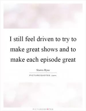I still feel driven to try to make great shows and to make each episode great Picture Quote #1