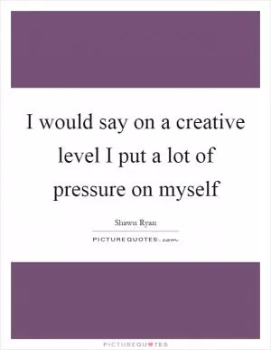 I would say on a creative level I put a lot of pressure on myself Picture Quote #1