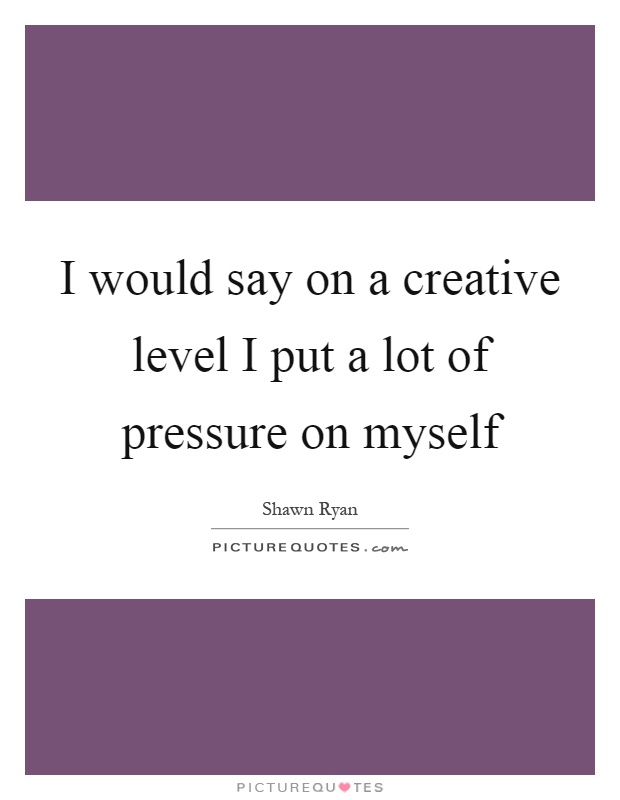 I would say on a creative level I put a lot of pressure on myself Picture Quote #1