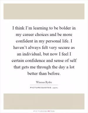 I think I’m learning to be bolder in my career choices and be more confident in my personal life. I haven’t always felt very secure as an individual, but now I feel I certain confidence and sense of self that gets me through the day a lot better than before Picture Quote #1