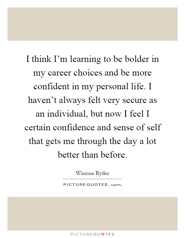 I think I'm learning to be bolder in my career choices and be more confident in my personal life. I haven't always felt very secure as an individual, but now I feel I certain confidence and sense of self that gets me through the day a lot better than before Picture Quote #1