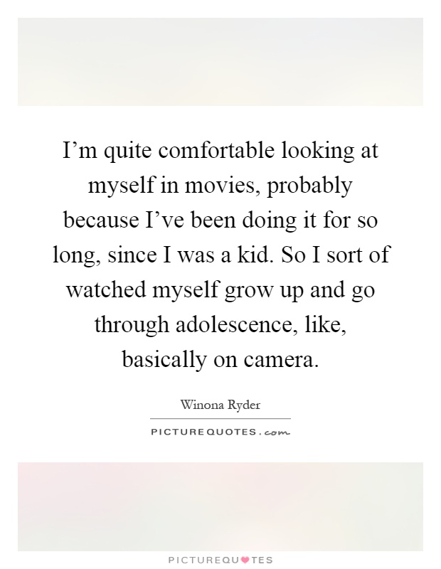 I'm quite comfortable looking at myself in movies, probably because I've been doing it for so long, since I was a kid. So I sort of watched myself grow up and go through adolescence, like, basically on camera Picture Quote #1