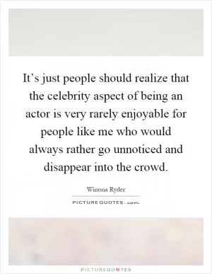 It’s just people should realize that the celebrity aspect of being an actor is very rarely enjoyable for people like me who would always rather go unnoticed and disappear into the crowd Picture Quote #1