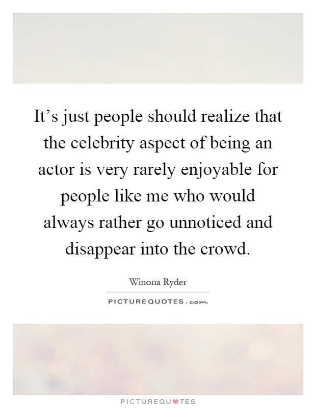 It’s just people should realize that the celebrity aspect of being an actor is very rarely enjoyable for people like me who would always rather go unnoticed and disappear into the crowd Picture Quote #1