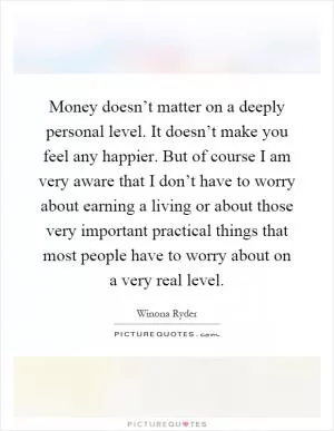 Money doesn’t matter on a deeply personal level. It doesn’t make you feel any happier. But of course I am very aware that I don’t have to worry about earning a living or about those very important practical things that most people have to worry about on a very real level Picture Quote #1