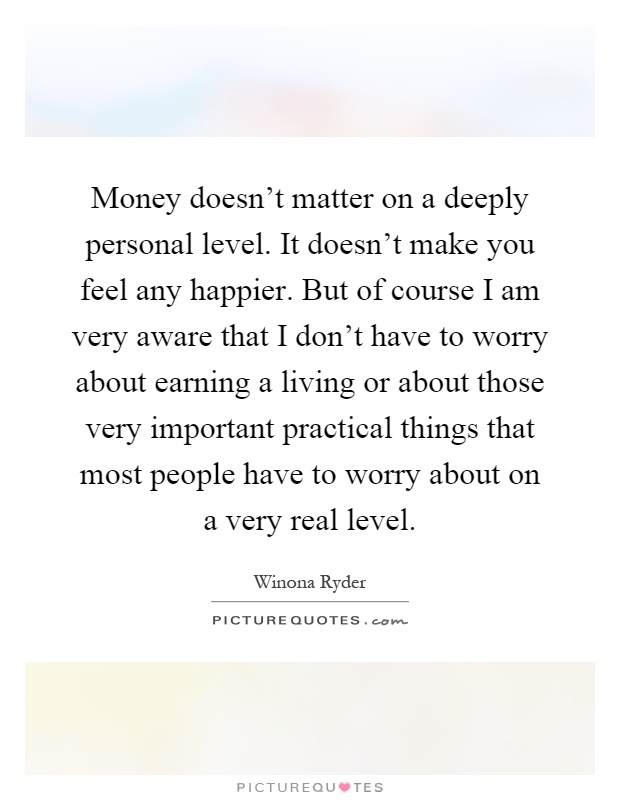 Money doesn’t matter on a deeply personal level. It doesn’t make you feel any happier. But of course I am very aware that I don’t have to worry about earning a living or about those very important practical things that most people have to worry about on a very real level Picture Quote #1