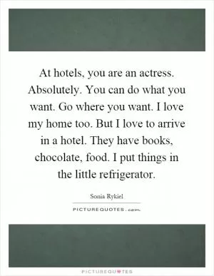 At hotels, you are an actress. Absolutely. You can do what you want. Go where you want. I love my home too. But I love to arrive in a hotel. They have books, chocolate, food. I put things in the little refrigerator Picture Quote #1