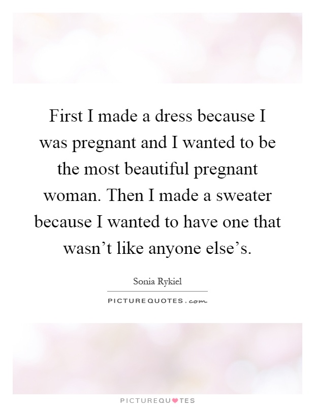 First I made a dress because I was pregnant and I wanted to be the most beautiful pregnant woman. Then I made a sweater because I wanted to have one that wasn't like anyone else's Picture Quote #1