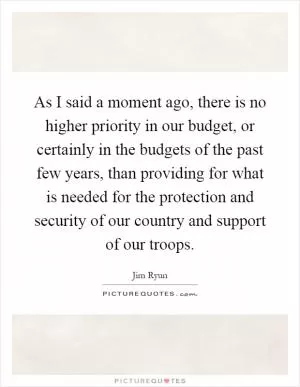 As I said a moment ago, there is no higher priority in our budget, or certainly in the budgets of the past few years, than providing for what is needed for the protection and security of our country and support of our troops Picture Quote #1