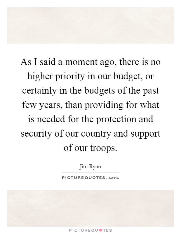 As I said a moment ago, there is no higher priority in our budget, or certainly in the budgets of the past few years, than providing for what is needed for the protection and security of our country and support of our troops Picture Quote #1