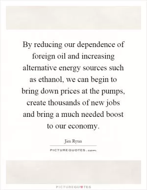 By reducing our dependence of foreign oil and increasing alternative energy sources such as ethanol, we can begin to bring down prices at the pumps, create thousands of new jobs and bring a much needed boost to our economy Picture Quote #1