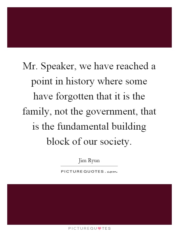 Mr. Speaker, we have reached a point in history where some have forgotten that it is the family, not the government, that is the fundamental building block of our society Picture Quote #1