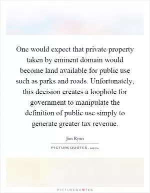 One would expect that private property taken by eminent domain would become land available for public use such as parks and roads. Unfortunately, this decision creates a loophole for government to manipulate the definition of public use simply to generate greater tax revenue Picture Quote #1