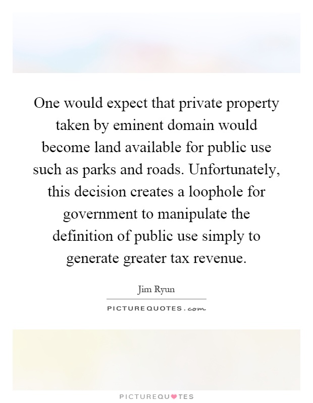 One would expect that private property taken by eminent domain would become land available for public use such as parks and roads. Unfortunately, this decision creates a loophole for government to manipulate the definition of public use simply to generate greater tax revenue Picture Quote #1