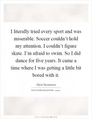 I literally tried every sport and was miserable. Soccer couldn’t hold my attention. I couldn’t figure skate. I’m afraid to swim. So I did dance for five years. It came a time where I was getting a little bit bored with it Picture Quote #1