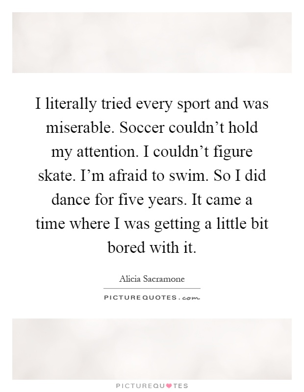 I literally tried every sport and was miserable. Soccer couldn't hold my attention. I couldn't figure skate. I'm afraid to swim. So I did dance for five years. It came a time where I was getting a little bit bored with it Picture Quote #1