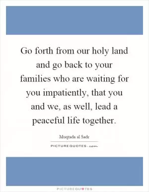 Go forth from our holy land and go back to your families who are waiting for you impatiently, that you and we, as well, lead a peaceful life together Picture Quote #1