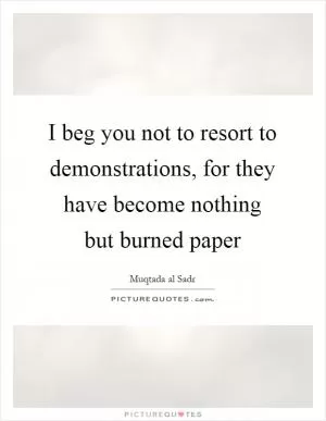 I beg you not to resort to demonstrations, for they have become nothing but burned paper Picture Quote #1