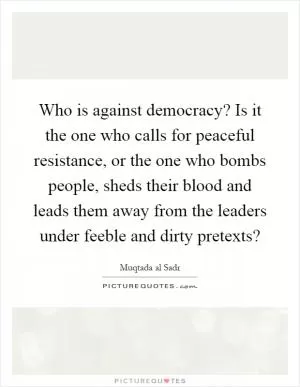 Who is against democracy? Is it the one who calls for peaceful resistance, or the one who bombs people, sheds their blood and leads them away from the leaders under feeble and dirty pretexts? Picture Quote #1